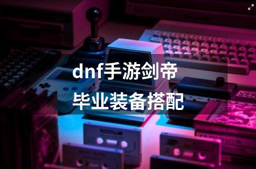 dnf手游剑帝毕业装备搭配-第1张-游戏信息-龙启网