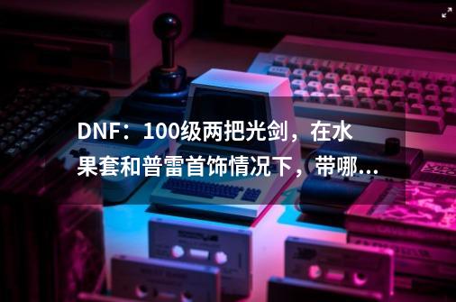 DNF：100级两把光剑，在水果套和普雷首饰情况下，带哪一个比较好-第1张-游戏信息-龙启网