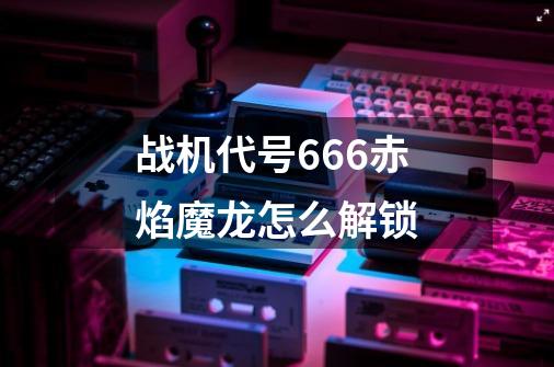 战机代号666赤焰魔龙怎么解锁-第1张-游戏信息-龙启网