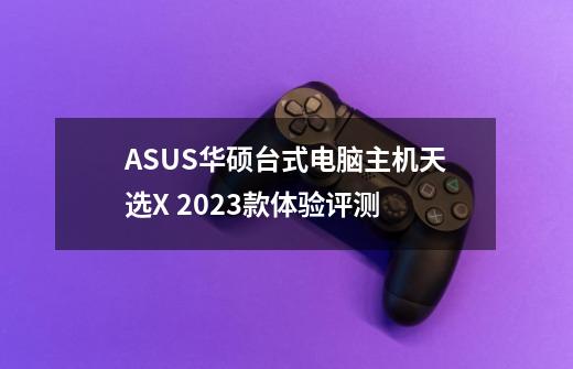 ASUS华硕台式电脑主机天选X 2023款体验评测-第1张-游戏信息-龙启网