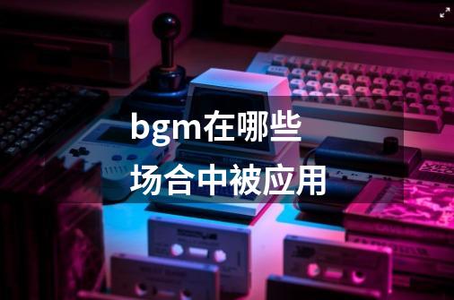 bgm在哪些场合中被应用-第1张-游戏信息-龙启网