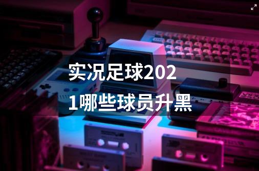 实况足球2021哪些球员升黑-第1张-游戏信息-龙启网