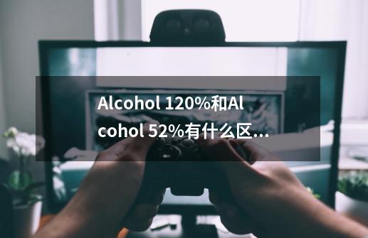 Alcohol 120%和Alcohol 52%有什么区别-第1张-游戏信息-龙启网