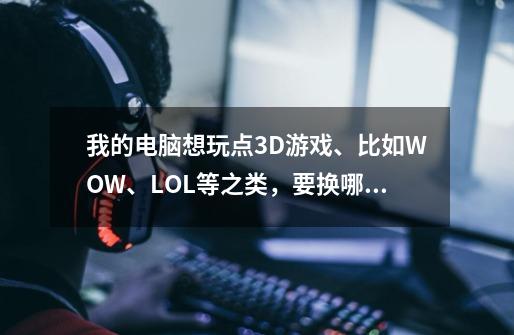 我的电脑想玩点3D游戏、比如WOW、LOL等之类，要换哪些才能带的动········-第1张-游戏信息-龙启网