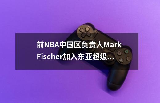 前NBA中国区负责人Mark Fischer加入东亚超级联赛-第1张-游戏信息-龙启网