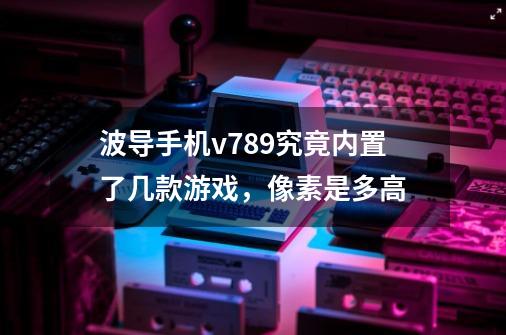 波导手机v789究竟内置了几款游戏，像素是多高-第1张-游戏信息-龙启网