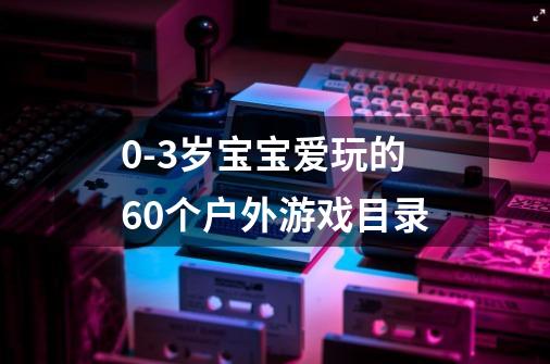 0-3岁宝宝爱玩的60个户外游戏目录-第1张-游戏信息-龙启网