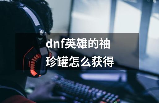 dnf英雄的袖珍罐怎么获得-第1张-游戏信息-龙启网