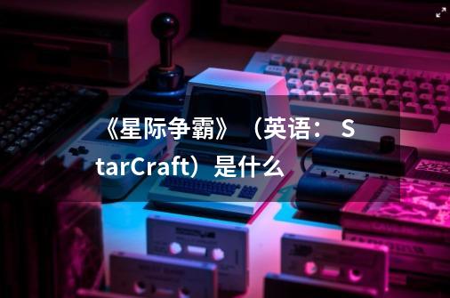 《星际争霸》（英语： StarCraft）是什么-第1张-游戏信息-龙启网