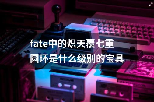 fate中的炽天覆七重圆环是什么级别的宝具-第1张-游戏信息-龙启网