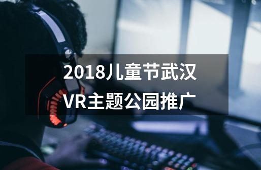 2018儿童节武汉VR主题公园推广-第1张-游戏信息-龙启网