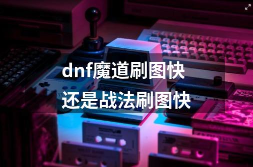 dnf魔道刷图快还是战法刷图快-第1张-游戏信息-龙启网