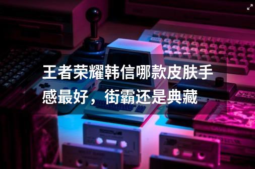 王者荣耀韩信哪款皮肤手感最好，街霸还是典藏-第1张-游戏信息-龙启网