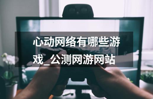 心动网络有哪些游戏_公测网游网站-第1张-游戏信息-龙启网