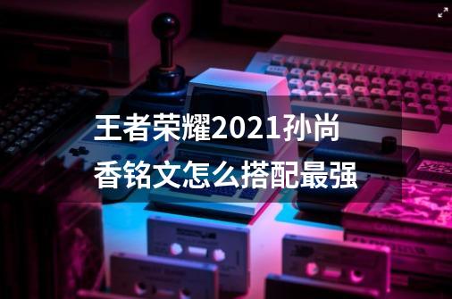 王者荣耀2021孙尚香铭文怎么搭配最强-第1张-游戏信息-龙启网