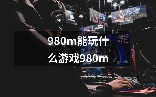 980m能玩什么游戏980m-第1张-游戏信息-龙启网