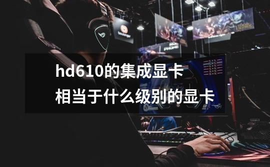 hd610的集成显卡相当于什么级别的显卡-第1张-游戏信息-龙启网