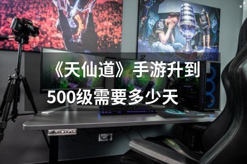 《天仙道》手游升到500级需要多少天-第1张-游戏信息-龙启网