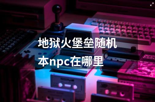 地狱火堡垒随机本npc在哪里-第1张-游戏信息-龙启网