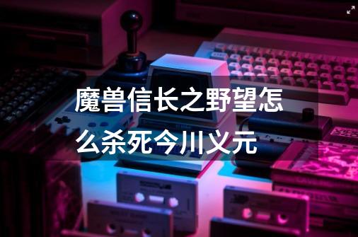 魔兽信长之野望怎么杀死今川义元-第1张-游戏信息-龙启网