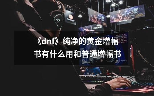 《dnf》纯净的黄金增幅书有什么用和普通增幅书-第1张-游戏信息-龙启网