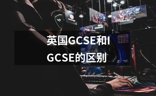 英国GCSE和IGCSE的区别-第1张-游戏信息-龙启网