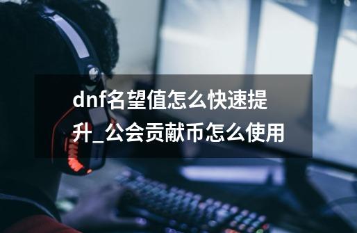 dnf名望值怎么快速提升_公会贡献币怎么使用-第1张-游戏信息-龙启网