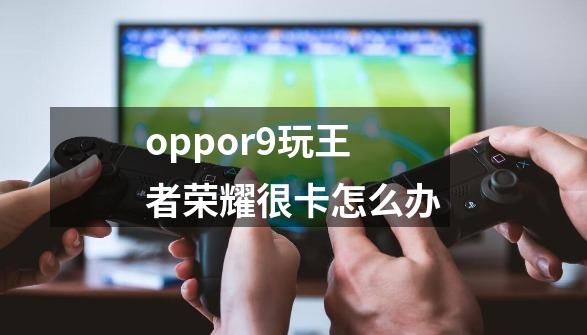 oppor9玩王者荣耀很卡怎么办-第1张-游戏信息-龙启网