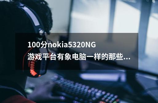 100分nokia5320NG游戏平台有象电脑一样的那些游戏吗-第1张-游戏信息-龙启网