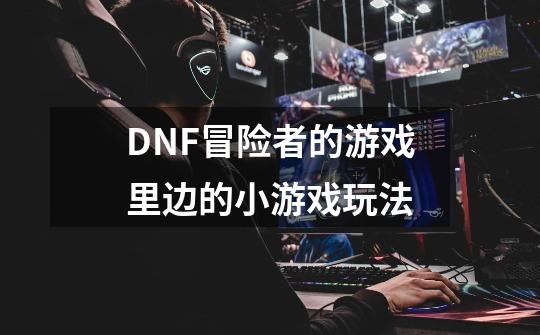 DNF冒险者的游戏里边的小游戏玩法-第1张-游戏信息-龙启网