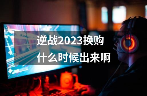 逆战2023换购什么时候出来啊-第1张-游戏信息-龙启网