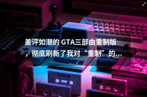 差评如潮的 GTA三部曲重制版，彻底刷新了我对“重制”的认知-第1张-游戏信息-龙启网