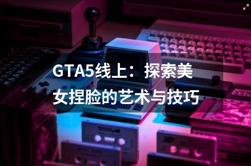 GTA5线上：探索美女捏脸的艺术与技巧-第1张-游戏信息-龙启网