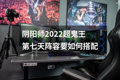 阴阳师2022超鬼王第七天阵容要如何搭配-第1张-游戏信息-龙启网