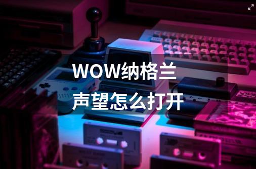 WOW纳格兰声望怎么打开-第1张-游戏信息-龙启网