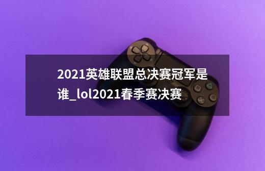 2021英雄联盟总决赛冠军是谁_lol2021春季赛决赛-第1张-游戏信息-龙启网