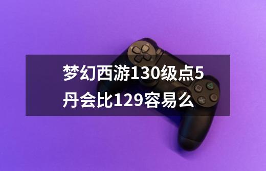 梦幻西游130级点5丹会比129容易么-第1张-游戏信息-龙启网