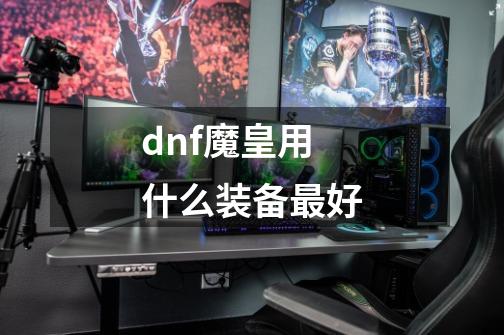 dnf魔皇用什么装备最好-第1张-游戏信息-龙启网