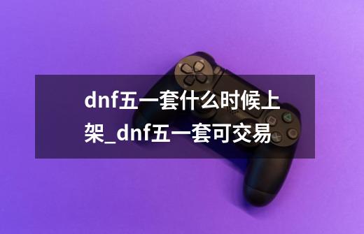 dnf五一套什么时候上架_dnf五一套可交易-第1张-游戏信息-龙启网