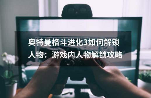 奥特曼格斗进化3如何解锁人物：游戏内人物解锁攻略-第1张-游戏信息-龙启网