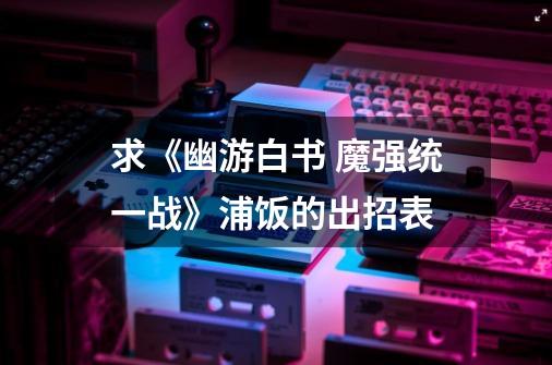 求《幽游白书 魔强统一战》浦饭的出招表-第1张-游戏信息-龙启网