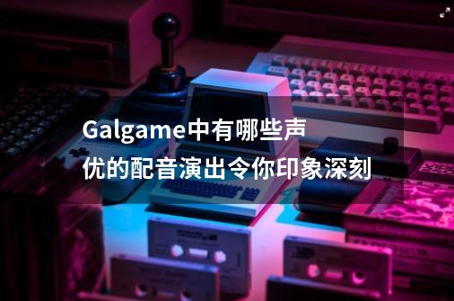 Galgame中有哪些声优的配音演出令你印象深刻-第1张-游戏信息-龙启网