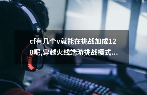 cf有几个v就能在挑战加成120呢?,穿越火线端游挑战模式伤害怎么提高-第1张-游戏信息-龙启网