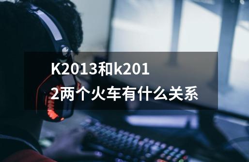 K2013和k2012两个火车有什么关系-第1张-游戏信息-龙启网