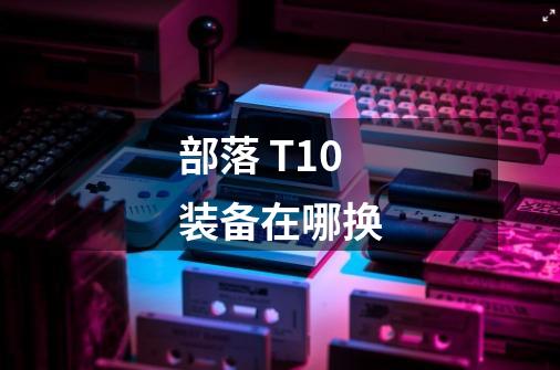 部落 T10装备在哪换-第1张-游戏信息-龙启网