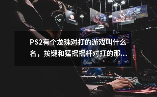 PS2有个龙珠对打的游戏叫什么名，按键和猛摇摇杆对打的那个-第1张-游戏信息-龙启网