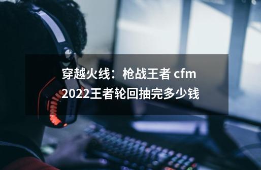 穿越火线：枪战王者 cfm2022王者轮回抽完多少钱-第1张-游戏信息-龙启网