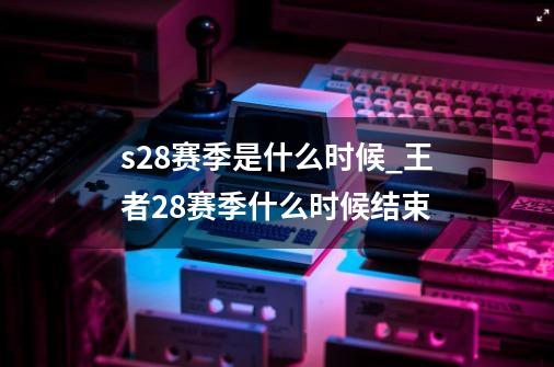 s28赛季是什么时候_王者28赛季什么时候结束-第1张-游戏信息-龙启网