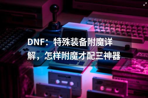 DNF：特殊装备附魔详解，怎样附魔才配三神器-第1张-游戏信息-龙启网