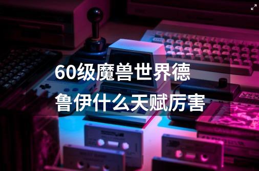 60级魔兽世界德鲁伊什么天赋厉害-第1张-游戏信息-龙启网